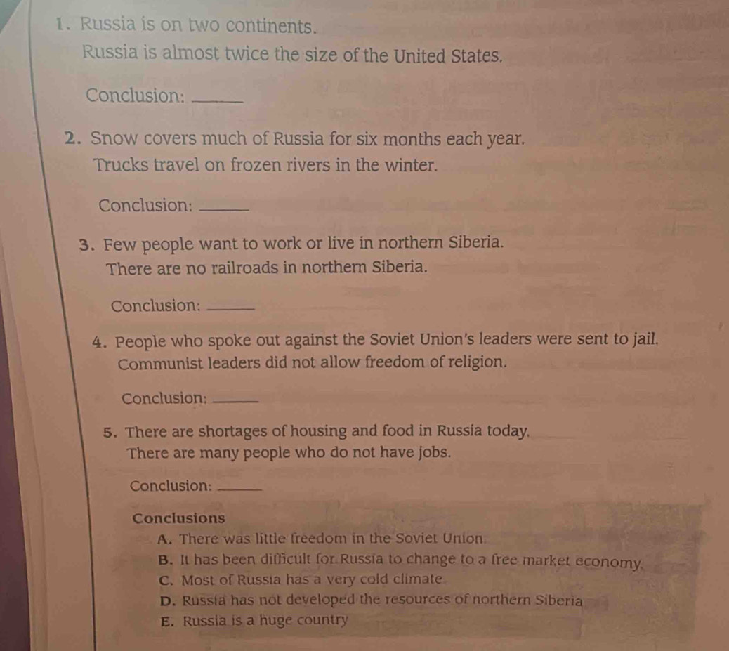 Russia is on two continents.
Russia is almost twice the size of the United States.
Conclusion:_
2. Snow covers much of Russia for six months each year.
Trucks travel on frozen rivers in the winter.
Conclusion:_
3. Few people want to work or live in northern Siberia.
There are no railroads in northern Siberia.
Conclusion:_
4. People who spoke out against the Soviet Union's leaders were sent to jail.
Communist leaders did not allow freedom of religion.
Conclusion:_
5. There are shortages of housing and food in Russia today.
There are many people who do not have jobs.
Conclusion:_
Conclusions
A. There was little freedom in the Soviet Union
B. It has been difficult for Russia to change to a free market economy
C. Most of Russia has a very cold climate
D. Russia has not developed the resources of northern Siberia
E. Russia is a huge country