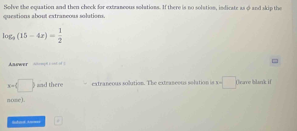 Solve the equation and then check for extraneous solutions. If there is no solution, indicate as φ and skip the 
questions about extraneous solutions.
log _9(15-4x)= 1/2 
Answer Attempt 1 out of 5
x= □  and there extraneous solution. The extraneous solution is x=□ (leave blank if 
none). 
Sulimit Answer 0