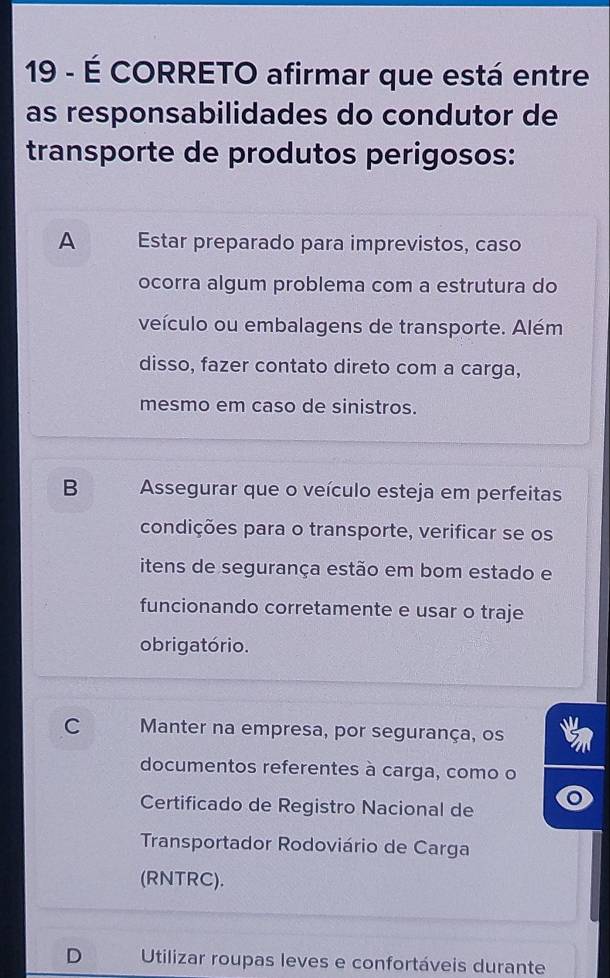 19 - É CORRETO afirmar que está entre
as responsabilidades do condutor de
transporte de produtos perigosos:
A Estar preparado para imprevistos, caso
ocorra algum problema com a estrutura do
veículo ou embalagens de transporte. Além
disso, fazer contato direto com a carga,
mesmo em caso de sinistros.
B Assegurar que o veículo esteja em perfeitas
condições para o transporte, verificar se os
itens de segurança estão em bom estado e
funcionando corretamente e usar o traje
o brigatório.
C Manter na empresa, por segurança, os
documentos referentes à carga, como o
Certificado de Registro Nacional de
Transportador Rodoviário de Carga
(RNTRC).
D Utilizar roupas leves e confortáveis durante