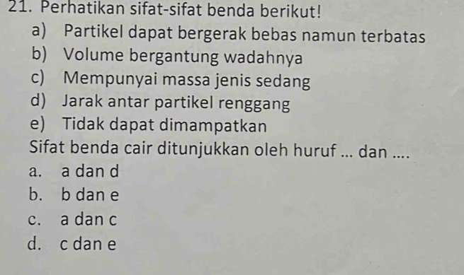 Perhatikan sifat-sifat benda berikut!
a) Partikel dapat bergerak bebas namun terbatas
b) Volume bergantung wadahnya
c) Mempunyai massa jenis sedang
d) Jarak antar partikel renggang
e) Tidak dapat dimampatkan
Sifat benda cair ditunjukkan oleh huruf ... dan ....
a. a dan d
b. b dan e
c. a dan c
d. c dan e