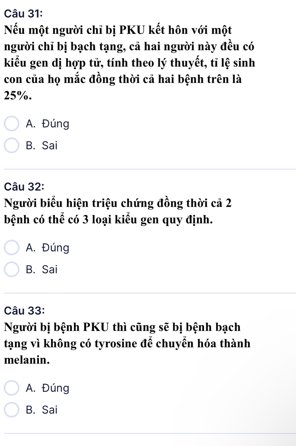 Nếu một người chỉ bị PKU kết hôn với một
người chỉ bị bạch tạng, cả hai người này đều có
kiểu gen dị hợp tử, tính theo lý thuyết, tỉ lệ sinh
con của họ mắc đồng thời cả hai bệnh trên là
25%.
A. Đúng
B. Sai
Câu 32:
Người biểu hiện triệu chứng đồng thời cả 2
bệnh có thể có 3 loại kiểu gen quy định.
A. Đúng
B. Sai
Câu 33:
Người bị bệnh PKU thì cũng sẽ bị bệnh bạch
tạng vì không có tyrosine để chuyển hóa thành
melanin.
A. Đúng
B. Sai