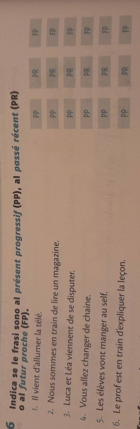 Indica se le frasi sono al présent progressif (PP), al passé récent (PR)
o al futur proche (FP). PR
1. Il vient d'allumer la télé.
PP
FP
2. Nous sommes en train de lire un magazine.
PP
PR
FP
3. Luca et Léa viennent de se disputer.
PP
PR
FP
4. Vous allez changer de chaine. PP PR FP
5. Les élèves vont manger au self.
PP
PR
FP
6. Le prof est en train d'expliquer la leçon.
PP
PR
FP