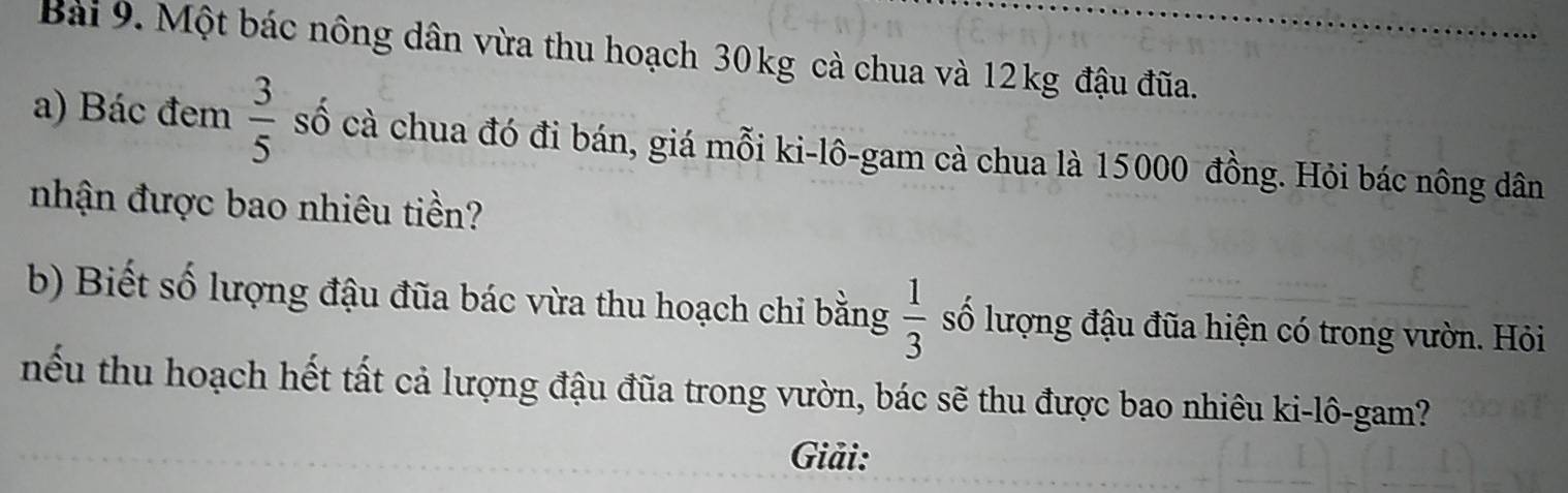 Một bác nông dân vừa thu hoạch 30kg cà chua và 12kg đậu đũa. 
a) Bác đem  3/5  số cà chua đó đi bán, giá mỗi ki-lô-gam cà chua là 15000 đồng. Hỏi bác nông dân 
nhận được bao nhiêu tiền? 
b) Biết số lượng đậu đũa bác vừa thu hoạch chi bằng  1/3  số lượng đậu đũa hiện có trong vườn. Hỏi 
nếu thu hoạch hết tất cả lượng đậu đũa trong vườn, bác sẽ thu được bao nhiêu ki-lô-gam? 
Giải: