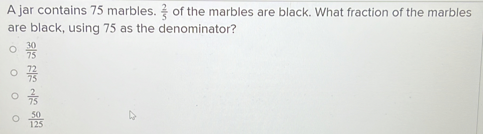 A jar contains 75 marbles.  2/5  of the marbles are black. What fraction of the marbles
are black, using 75 as the denominator?
 30/75 
 72/75 
 2/75 
 50/125 