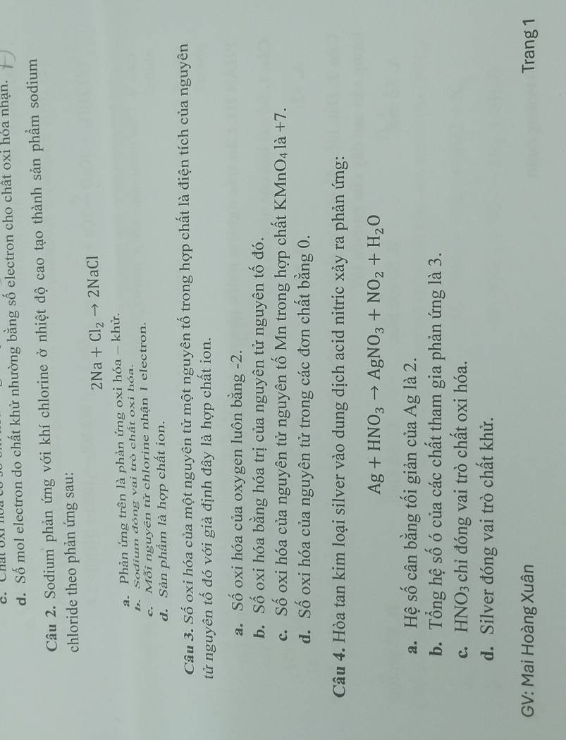 d. Số mol electron do chất khử nhường bằng số electron cho chất oxi hóa nhạn.
Câu 2. Sodium phản ứng với khí chlorine ở nhiệt độ cao tạo thành sản phẩm sodium
chloride theo phản ứng sau:
2Na+Cl_2to 2NaCl
a. Phản ứng trên là phản ứng oxi hóa - khử.
b. Sodium đóng vai trò chất oxi hóa.
c. Mỗi nguyên tử chlorine nhận 1 electron.
d. Sản phẩm là hợp chất ion.
Câu 3. Số oxi hóa của một nguyên tử một nguyên tố trong hợp chất là điện tích của nguyên
tử nguyên tố đó với giả định đây là hợp chất ion.
a. Số oxi hóa của oxygen luôn bằng -2.
b. Số oxi hóa bằng hóa trị của nguyên tử nguyên tố đó.
c. Số oxi hóa của nguyên tử nguyên tố Mn trong hợp chất KMn O_41dot a+7
d. Số oxi hóa của nguyên tử trong các đơn chất bằng 0.
Câu 4. Hòa tan kim loại silver vào dung dịch acid nitric xảy ra phản ứng:
Ag+HNO_3to AgNO_3+NO_2+H_2O
a. Hệ số cân bằng tối giản của Ag là 2.
b. Tổng hệ số ó của các chất tham gia phản ứng là 3.
c. HNO3 chỉ đóng vai trò chất oxi hóa.
d. Silver đóng vai trò chất khử.
GV: Mai Hoàng Xuân Trang 1