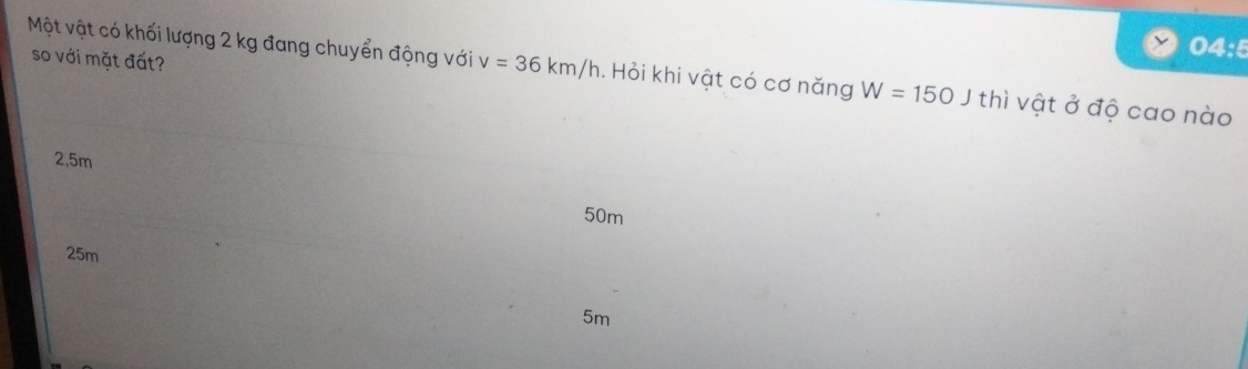 04:5
so với mặt đất?
Một vật có khối lượng 2 kg đang chuyển động với v=36km/h. Hỏi khi vật có cơ năng W=150Jthi vật ở độ cao nào
2,5m
50m
25m
5m