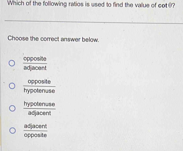 Which of the following ratios is used to find the value of cotθ?
Choose the correct answer below.
 opposite/adjacent 
 opposite/hypotenuse 
 hypotenuse/adjacent 
 adjacent/opposite 