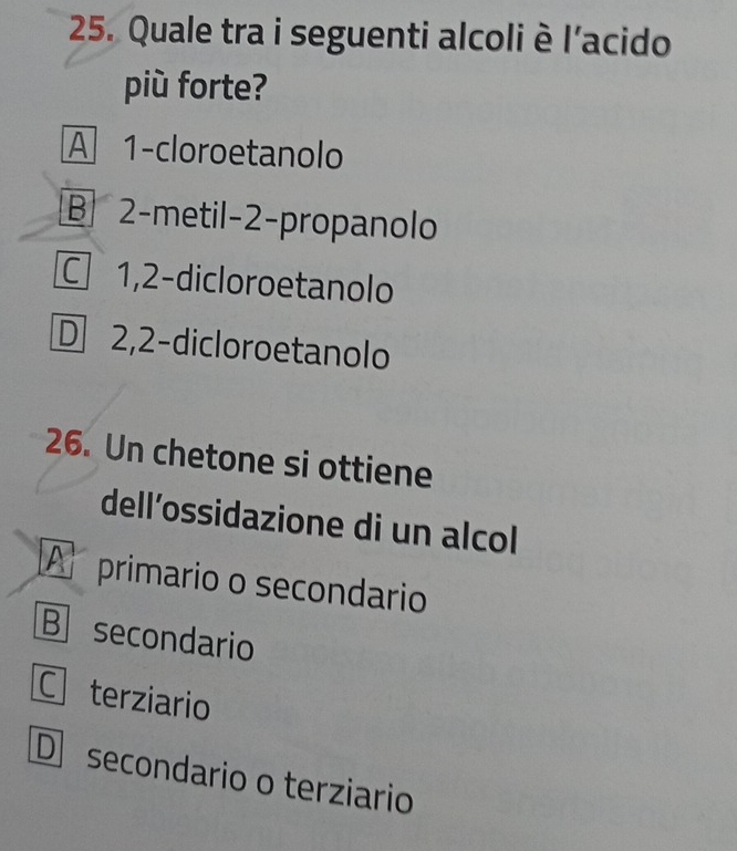 Quale tra i seguenti alcoli è l'acido
più forte?
A 1 -cloroetanolo
B 2 -metil -2 -propanolo
C 1, 2 -dicloroetanolo
D 2,2 -dicloroetanolo
26. Un chetone si ottiene
dell’ossidazione di un alcol
A primario o secondario
B secondario
C terziario
D secondario o terziario