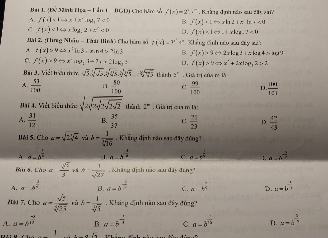 (Đề Minh H Qa-Lan1-BGD) Cho hàm số f(x)=2^x.7^(x^2). Khẳng định nào sau đây sai?
A. f(x)<1Leftrightarrow x+x^2log _27<0</tex>
B. f(x)<1Leftrightarrow xln 2+x^2ln 7<0</tex>
C. f(x)<1Leftrightarrow xlog _72+x^2<0</tex>
D. f(x)<1Leftrightarrow 1+xlog _27<0</tex>
Bài 2. (Hưng Nhân - Thái Bình) Cho hàm số f(x)=3^(x^2).4^x Khẳng định nào sau đây sai?
A. f(x)>9Leftrightarrow x^2ln 3+xln 4>2ln 3
B. f(x)>9Leftrightarrow 2xlog 3+xlog 4>log 9
C. f(x)>9Leftrightarrow x^2log _23+2x>2log _23 D. f(x)>9Leftrightarrow x^2+2xlog _32>2
Bài 3. Viết biểu thức sqrt(5).sqrt[3](sqrt 5).sqrt[4](sqrt [3]5).sqrt[5](sqrt [4]5)....1 sqrt[100](sqrt [99]5) thành 5^m. Giá trị của m là:
A.  53/100   80/100   99/100 
B.
C.
D.  100/101 
Bài 4. Viết biểu thức sqrt(2sqrt 2sqrt 2sqrt 2sqrt 2) thành 2^m. Giá trị của m là:
A.  31/32   35/37   21/23   42/43 
B.
C.
D.
Bài 5. Cho a=sqrt(2sqrt [3]4) và b= 1/sqrt[3](16) . Khẳng định nào sau đây đúng?
A. a=b^(frac 5)8 a=b^(-frac 5)8 a=b^(frac 5)9 a=b^(-frac 5)9
B.
C.
D.
Bài 6. Cho a= sqrt[3](3)/3  và b= 1/sqrt(27) . Khẳng định nào sau đây đúng?
A. a=b^(frac 2)9 a=b^(-frac 2)9 a=b^(frac 4)9 a=b^(-frac 4)9
B.
C.
D.
Bài 7. Cho a= sqrt(5)/sqrt[5](25)  và b= 1/sqrt[3](5) . Khẳng định nào sau đây đúng?
A. a=b^(frac -3)10 a=b^(-frac 3)5 a=b^(frac -1)10 a=b^(-frac 5)9
B.
C.
D.
sqrt(2)
Dài ọ Chc 1 Vhể