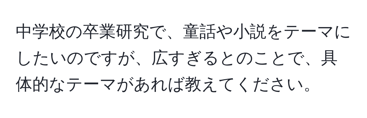 中学校の卒業研究で、童話や小説をテーマにしたいのですが、広すぎるとのことで、具体的なテーマがあれば教えてください。