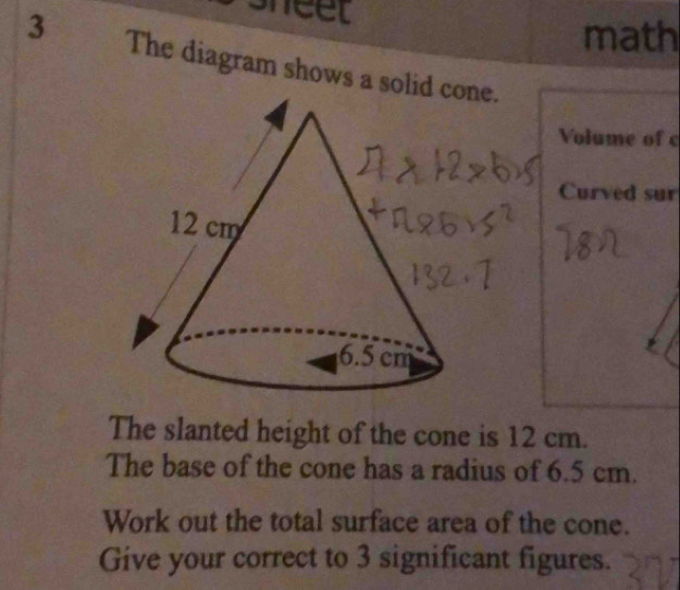 sheel 
math 
3 The diagram shows a solid 
Volume of c 
Curved sur 
The slanted height of the cone is 12 cm. 
The base of the cone has a radius of 6.5 cm. 
Work out the total surface area of the cone. 
Give your correct to 3 significant figures.