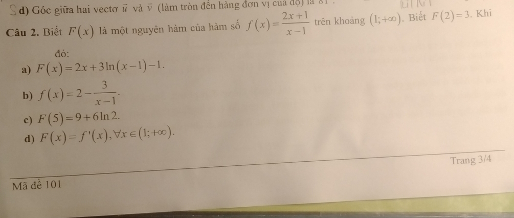 d) Góc giữa hai vectơ # và v (làm tròn đến hàng đơn vị của độ) là 81
Câu 2. Biết F(x) là một nguyên hàm của hàm số f(x)= (2x+1)/x-1  trên khoảng (1;+∈fty ). Biết F(2)=3. Khi
đó:
a) F(x)=2x+3ln (x-1)-1.
b) f(x)=2- 3/x-1 .
c) F(5)=9+6ln 2.
d) F(x)=f'(x), forall x∈ (1;+∈fty ). 
Mã đề 101 Trang 3/4