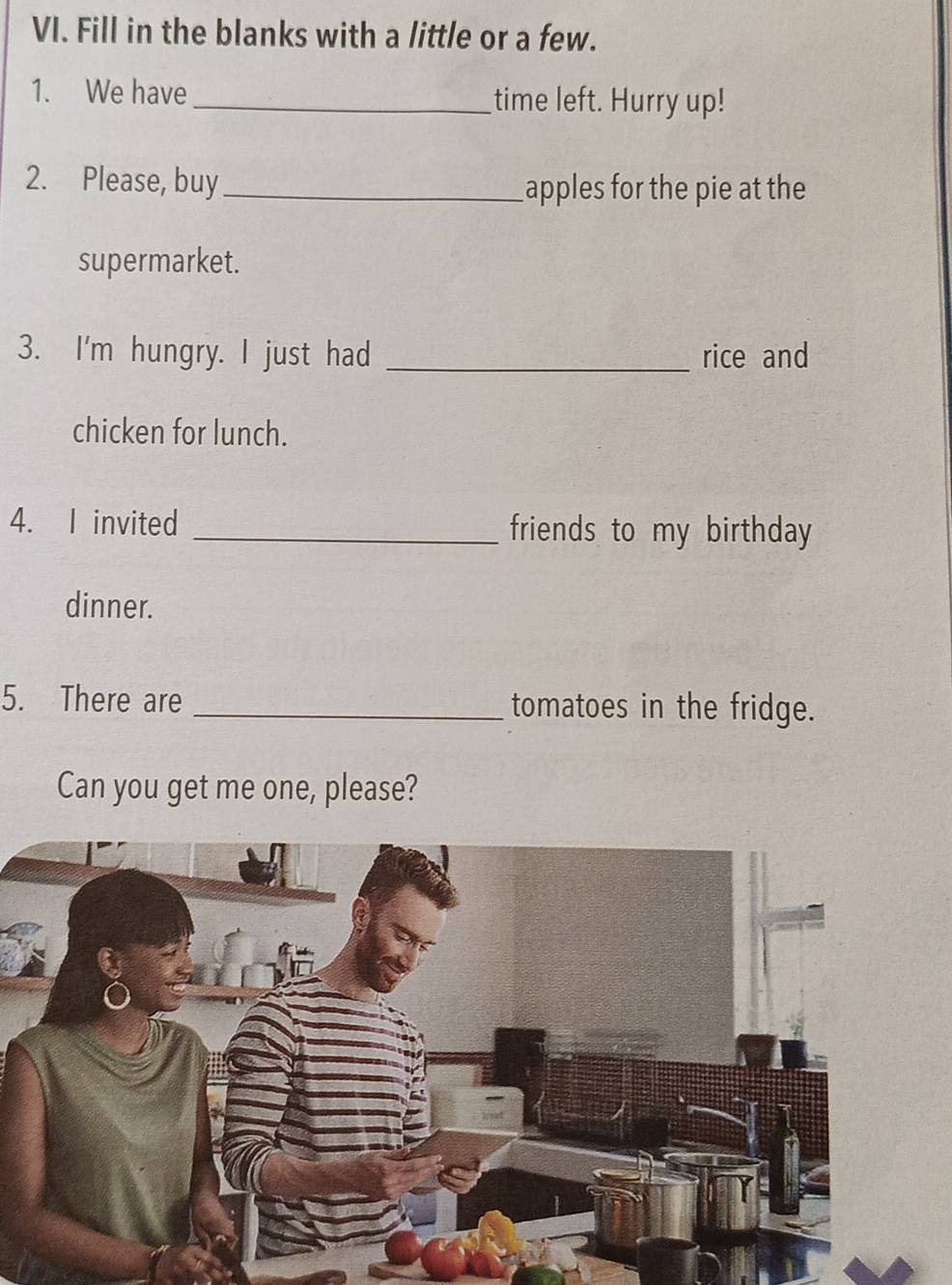 Fill in the blanks with a little or a few. 
1. We have _time left. Hurry up! 
2. Please, buy_ 
apples for the pie at the 
supermarket. 
3. I'm hungry. I just had _rice and 
chicken for lunch. 
4. I invited _friends to my birthday 
dinner. 
5. There are _tomatoes in the fridge. 
Can you get me one, please?