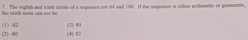 The eighth and tenth terms of a sequence are 64 and 100. If the sequence is either arithmetic or geometric,
the ninth term can not be
(1) -82 (3) 80
(2) -80 (4) 82