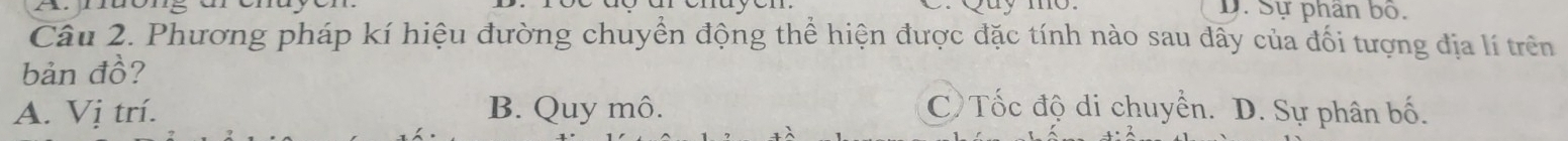 uy mo D. Sự phân bố.
Câu 2. Phương pháp kí hiệu đường chuyển động thể hiện được đặc tính nào sau đây của đối tượng địa lí trên
bản đồ?
A. Vị trí. B. Quy mô. C Tốc độ di chuyển. D. Sự phân bố.