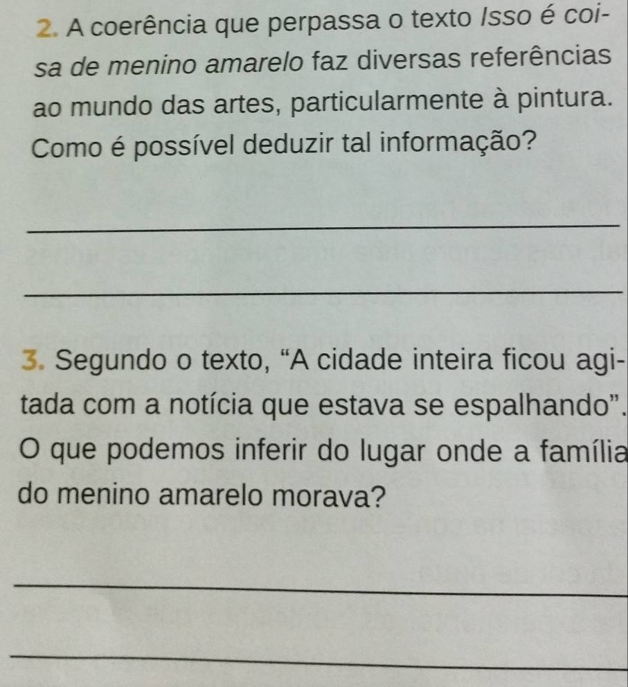 A coerência que perpassa o texto Isso é coi- 
sa de menino amarelo faz diversas referências 
ao mundo das artes, particularmente à pintura. 
Como é possível deduzir tal informação? 
_ 
_ 
3. Segundo o texto, “A cidade inteira ficou agi- 
tada com a notícia que estava se espalhando". 
O que podemos inferir do lugar onde a família 
do menino amarelo morava? 
_ 
_