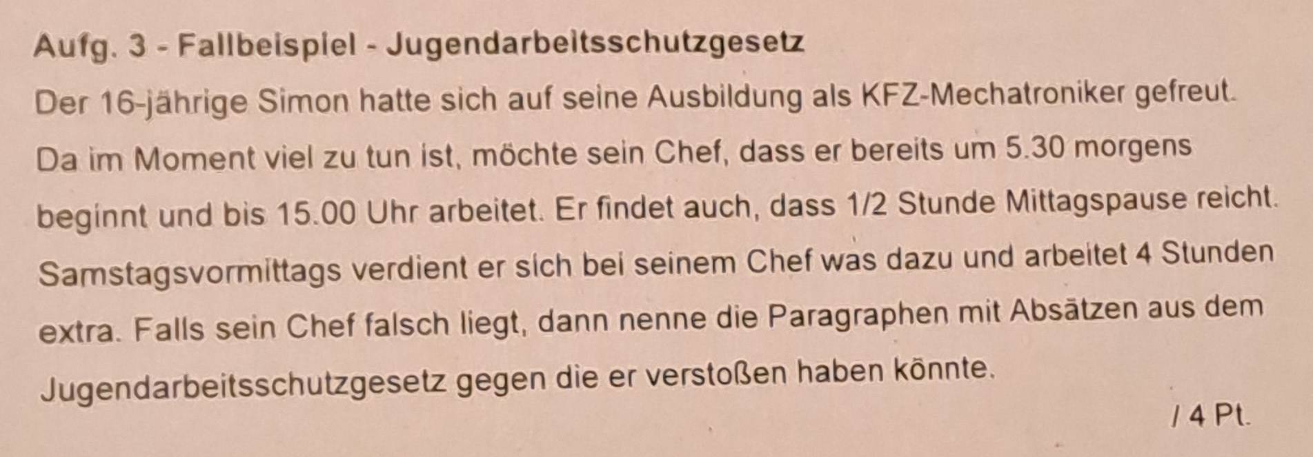 Aufg. 3 - Fallbeispiel - Jugendarbeitsschutzgesetz 
Der 16 -jährige Simon hatte sich auf seine Ausbildung als KFZ-Mechatroniker gefreut. 
Da im Moment viel zu tun ist, möchte sein Chef, dass er bereits um 5.30 morgens 
beginnt und bis 15.00 Uhr arbeitet. Er findet auch, dass 1/2 Stunde Mittagspause reicht. 
Samstagsvormittags verdient er sich bei seinem Chef was dazu und arbeitet 4 Stunden 
extra. Falls sein Chef falsch liegt, dann nenne die Paragraphen mit Absätzen aus dem 
Jugendarbeitsschutzgesetz gegen die er verstoßen haben könnte. 
/ 4 Pt.