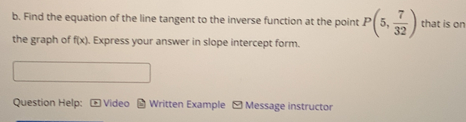 Find the equation of the line tangent to the inverse function at the point P(5, 7/32 ) that is on 
the graph of f(x). Express your answer in slope intercept form. 
Question Help: Video Written Example - Message instructor