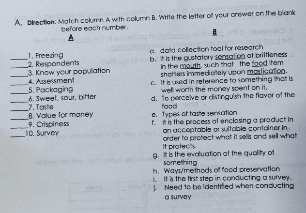 Direction: Match column A with column B. Write the letter of your answer on the blank
before each number.
B
1. Freezing a. data collection tool for research
_2. Respondents b. It is the gustatory sensation of brittleness
_3. Know your population in the mouth, such that the food item
shatters immediately upon mastication.
_4. Assessment c. It is used in reference to something that is
_5. Packaging well worth the money spent on it.
_6. Sweet, sour, bitter d. To perceive or distinguish the flavor of the
_7. Taste food
8. Value for money e. Types of taste sensation
_9. Crispiness f. It is the process of enclosing a product in
_10. Survey an acceptable or suitable container in
order to protect what it sells and sell what
it protects.
g. It is the evaluation of the quality of
something
h. Ways/methods of food preservation
i. It is the first step in conducting a survey.
j. Need to be identified when conducting
a survey