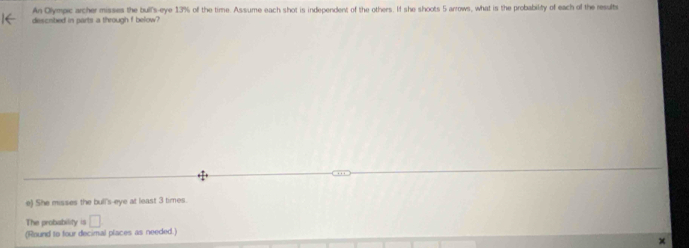 An Olympic archer misses the bull's-eye 13% of the time. Assume each shot is independent of the others. If she shoots 5 arrows, what is the probability of each of the results 
described in parts a through f below? 
e) She misses the bull's-eye at least 3 times. 
The probability is □ 
(Round to four decimal places as needed.)
x