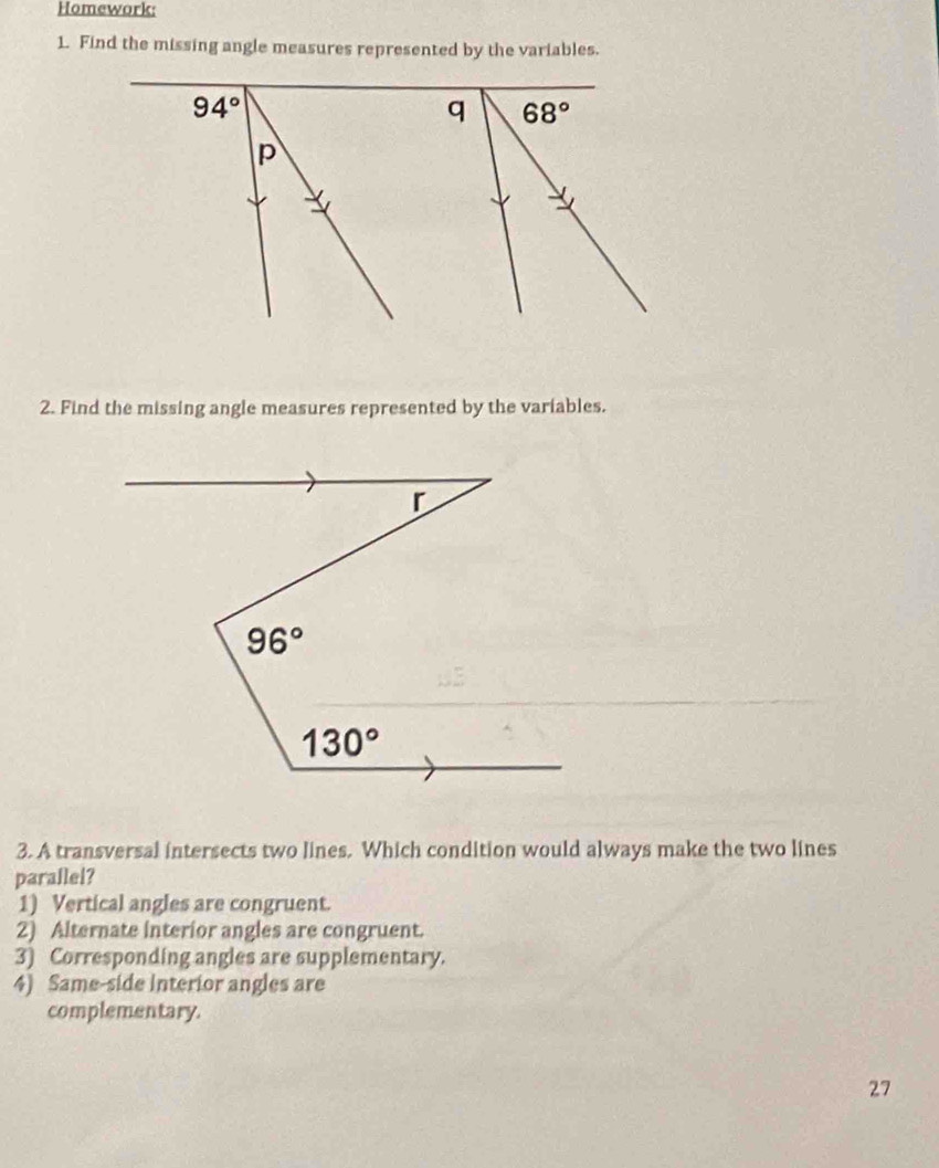 Homework:
1. Find the missing angle measures represented by the variables.
2. Find the missing angle measures represented by the variables.
3. A transversal intersects two lines. Which condition would always make the two lines
parallel?
1) Vertical angles are congruent.
2) Alternate interior angles are congruent.
3) Corresponding angles are supplementary.
4) Same-side Interior angles are
complementary.
27