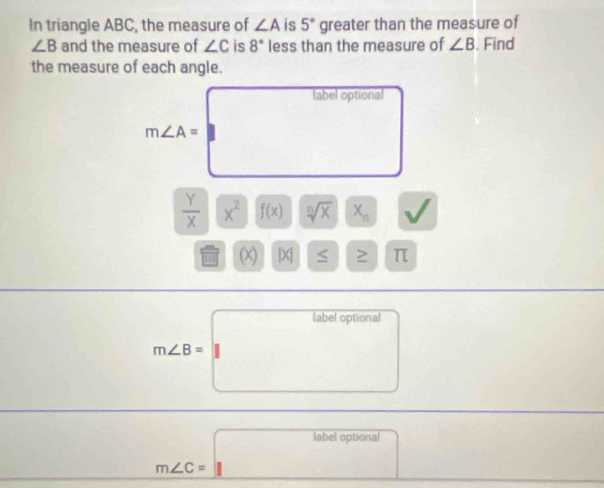 In triangle ABC, the measure of ∠ A is 5° greater than the measure of
∠ B and the measure of ∠ C is 8° less than the measure of ∠ B. Find 
the measure of each angle. 
label optional 
□
m∠ A= |
 Y/X |overline X^2 f(x) sqrt[n](x) X_n
a
i Q |X| ≤ π
m∠ B=labeloptional
□ 
m∠ C=labeloptional