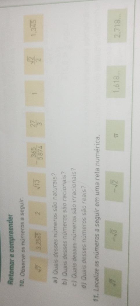 Retomar e compreender 
10. Observe os números a seguir.
sqrt(7) 3,25overline 65 2 sqrt(13) - 365/5874   27/3  1  sqrt(2)/2  1,3overline 45
a) Quais desses números são naturais? 
b) Quais desses números são racionais? 
c) Quais desses números são irracionais? 
d) Quais desses números são reais? 
11. Localize os números a seguir em uma reta numérica.
-sqrt(3)
-sqrt(2)
sqrt(7) 1,618... 2,718...
π