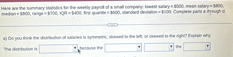 Here are the summary statistics for the weekly payroll of a small company: lowest salary =$500 , mean sala y=$800, 
median =$800 , range =$700, IQR=$400 ,first quartile =$600 , standard deviation =$100. Complete parts a through d. 
a) Do you think the distribution of salaries is symmetric, skewed to the left, or skewed to the right? Explain why. 
The distribution is □ , because the □ □ □ the □ FK>