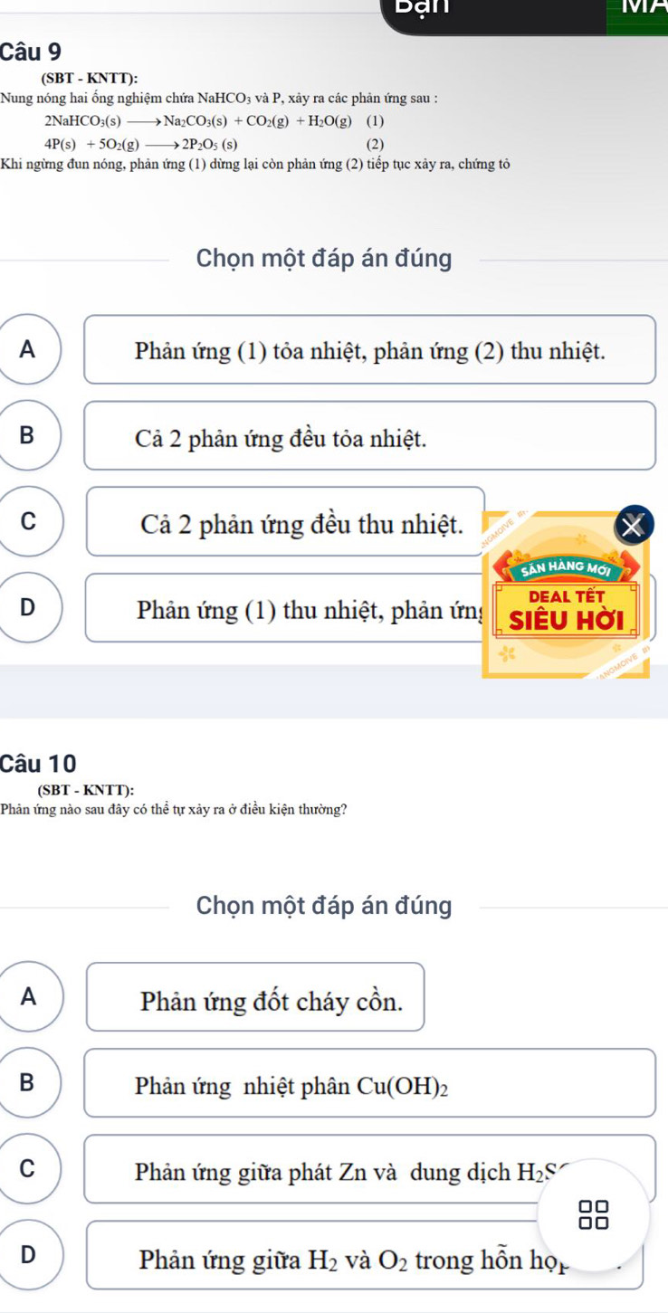 ạn
MA
Câu 9
(SBT - KNTT):
Nung nóng hai ống nghiệm chứa NaHCO₃ và P, xảy ra các phản ứng sau :
2NaHCO_3(s)to Na_2CO_3(s)+CO_2(g)+H_2O(g) (1)
4P(s)+5O_2(g)to 2P_2O_5(s) (2)
Khi ngừng đun nóng, phản ứng (1) dừng lại còn phản ứng (2) tiếp tục xảy ra, chứng tỏ
Chọn một đáp án đúng
A Phản ứng (1) tỏa nhiệt, phản ứng (2) thu nhiệt.
B Cả 2 phản ứng đều tỏa nhiệt.
C Cả 2 phản ứng đều thu nhiệt.
SảN HÀNG Mới
DEAL Tết
D Phản ứng (1) thu nhiệt, phản ứng SIÊU Hời
Câu 10
(SBT - KNTT):
Phản ứng nào sau đây có thể tự xảy ra ở điều kiện thường?
Chọn một đáp án đúng
A Phản ứng đốt cháy cồn.
B Phản ứng nhiệt phân Cu(OH)_2
C Phản ứng giữa phát Zn và dung dịch H_2S
D trong hỗn ho_mu 
Phản ứng giữa H_2 và O_2