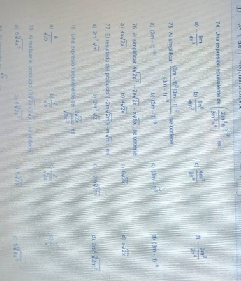 A'' C
74. Una expresión equivalente de ( 2m^3n/3m^2n^4 )^-2. es
a) - 9m/4n^3   9n^6/4m^2   4m^2/9n^6  - 3m^2/2n^4 
b)
C)
d)
75. Al simplificar frac (3m-1)^3(3m-1)^-2(3m-1)^-4 , se obtiene
a) (3m-1)^-3 b) (3m-1)^-6 C) (3m-1)^5 d) (3m-1)^-9
76. Al simplificar 4sqrt(2x^3)-2xsqrt(2x)+xsqrt(8x) , se obtiene
a) 4xsqrt(2x) b) 4sqrt(2x) c) 6sqrt(2x) d) xsqrt(2x)
77. El resultado del producto (-2msqrt(2m))(-msqrt(m)). es
a) 2m^3sqrt(m) b) 2m^3sqrt(2) C) -2msqrt[4](2m) (3) 2m^2sqrt[4](2m^2)
78. Una expresion equivalente de  2sqrt(2x)/sqrt(8x^3) . es
a)  4/sqrt(2x)   2/sqrt(x)   2/sqrt(2x)   1/x 
b)
0)
()
79. Al realizar el producto (3sqrt(2x))(2sqrt(x)) , se obfiène
a) 6sqrt[4](4x^5) 6sqrt[3](2x^2) 5sqrt[4](2x) 5sqrt[3](4x^3)
b)
C)
d)
sqrt(x)