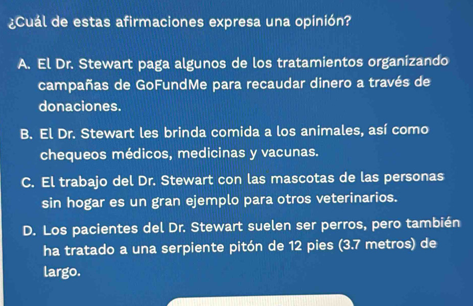 ¿Cuál de estas afirmaciones expresa una opinión?
A. El Dr. Stewart paga algunos de los tratamientos organizando
campañas de GoFundMe para recaudar dinero a través de
donaciones.
B. El Dr. Stewart les brinda comida a los animales, así como
chequeos médicos, medicinas y vacunas.
C. El trabajo del Dr. Stewart con las mascotas de las personas
sin hogar es un gran ejemplo para otros veterinarios.
D. Los pacientes del Dr. Stewart suelen ser perros, pero también
ha tratado a una serpiente pitón de 12 pies (3.7 metros) de
largo.