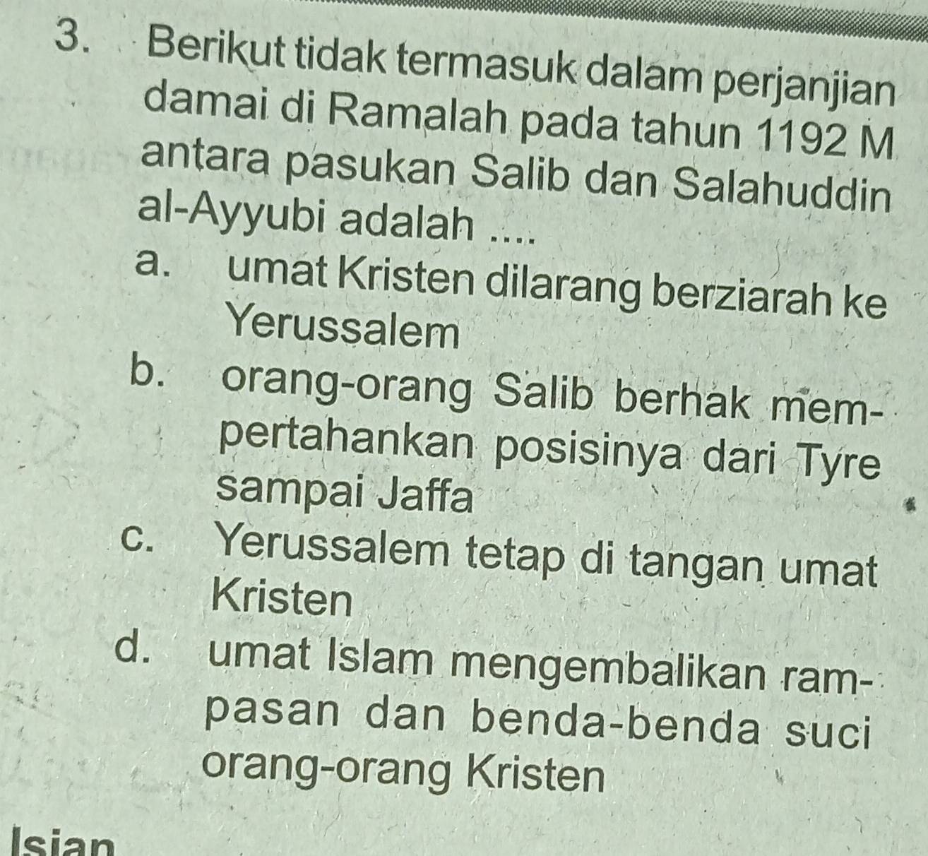 Berikut tidak termasuk dalam perjanjian
damai di Ramalah pada tahun 1192 M
antara pasukan Salib dan Salahuddin
al-Ayyubi adalah ....
a. umat Kristen dilarang berziarah ke
Yerussalem
b. orang-orang Salib berhak mem-
pertahankan posisinya dari Tyre
sampai Jaffa
c. Yerussalem tetap di tangan umat
Kristen
d. umat Islam mengembalikan ram-
pasan dan benda-benda suci
orang-orang Kristen
Isian