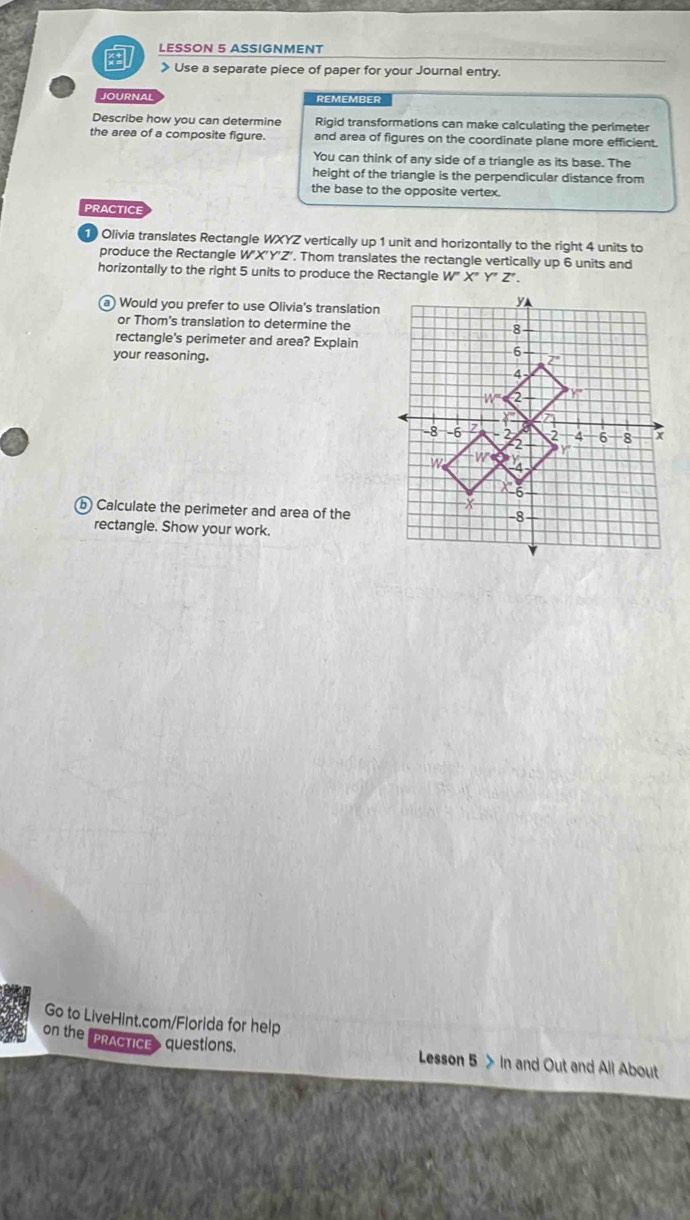 LESSON 5 ASSIGNMENT
》 Use a separate piece of paper for your Journal entry.
JOURNAL REMEMBER
Describe how you can determine Rigid transformations can make calculating the perimeter
the area of a composite figure. and area of figures on the coordinate plane more efficient.
You can think of any side of a triangle as its base. The
height of the triangle is the perpendicular distance from
the base to the opposite vertex.
PRACTICE
Olivia translates Rectangle WXYZ vertically up 1 unit and horizontally to the right 4 units to
produce the Rectangle VX'Y'Z. Thom translates the rectangle vertically up 6 units and
horizontally to the right 5 units to produce the Rectangle W'X''Y'Z'. 
a Would you prefer to use Olivia's translation
or Thom's translation to determine the
rectangle's perimeter and area? Explain
your reasoning.
b Calculate the perimeter and area of the
rectangle. Show your work.
Go to LiveHint.com/Florida for help
on the "PRACTICE questions. Lesson 5 > In and Out and All About