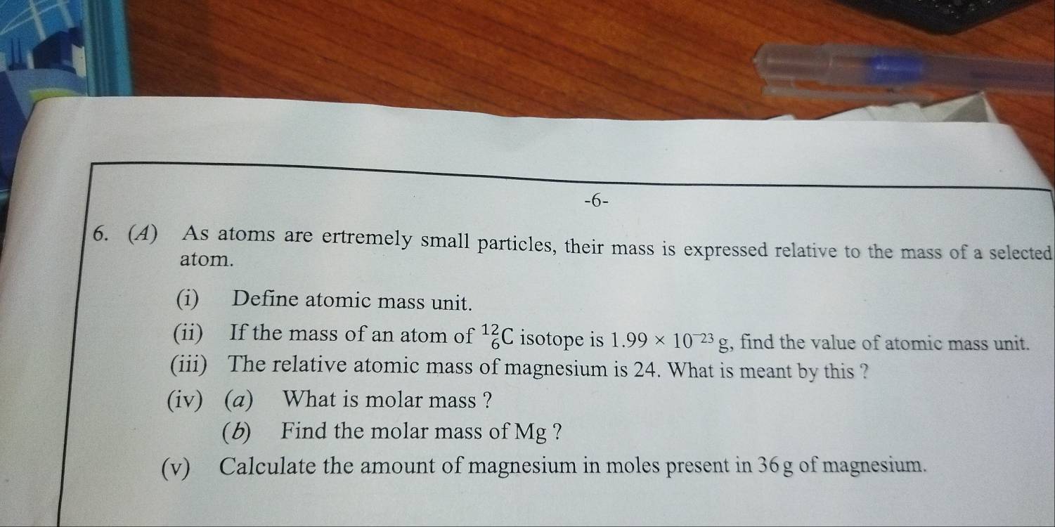 6- 
6. (A) As atoms are ertremely small particles, their mass is expressed relative to the mass of a selected 
atom. 
(i) Define atomic mass unit. 
(ii) If the mass of an atom of _6^((12)C isotope is 1.99* 10^-23)g , find the value of atomic mass unit. 
(iii) The relative atomic mass of magnesium is 24. What is meant by this ? 
(iv) (a) What is molar mass ? 
(b) Find the molar mass of Mg ? 
(v) Calculate the amount of magnesium in moles present in 36g of magnesium.