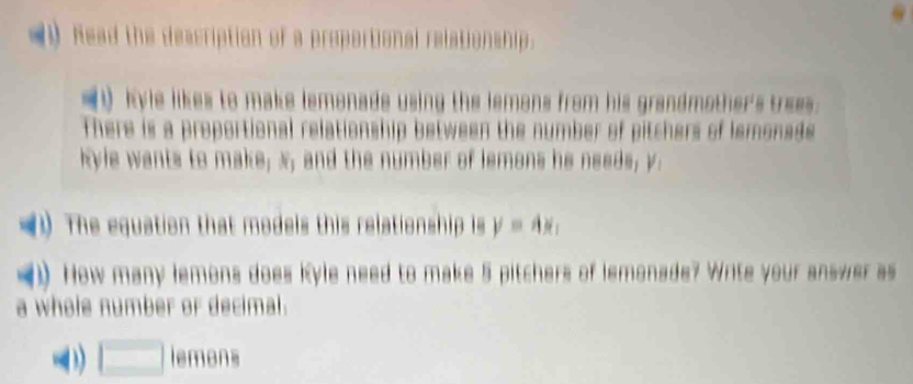 (1 Read the description of a proportional relationship. 
(t kyle likes to make lemonade using the lemons from his grandmother's trees. 
There is a proportional relationship between the number of pitchers of lemonsds 
kyle wants to make; x; and the number of lemons he needs, y. 
The equation that models this relationship is y=4x_1
(1) How many lemons does Kyle need to make 5 pitchers of lemonade? Write your answer as 
a whole number or decimal. 
(3) □ lemons