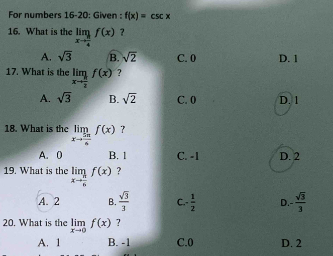 For numbers 16-20: Given : f(x)=csc x
16. What is the limlimits _xto  π /4 f(x) ?
A. sqrt(3) B. sqrt(2) C. 0 D. 1
17. What is the limlimits _xto  π /2 f(x) ?
A. sqrt(3) B. sqrt(2) C. 0 D. 1
18. What is the limlimits _xto  5π /6 f(x) ?
A. 0 B. 1 C. -1 D. 2
19. What is the limlimits _xto  π /6 f(x) ?
A. 2 B.  sqrt(3)/3  C. - 1/2  D - sqrt(3)/3 
20. What is the limlimits _xto 0f(x) ?
A. 1 B. -1 C. 0 D. 2