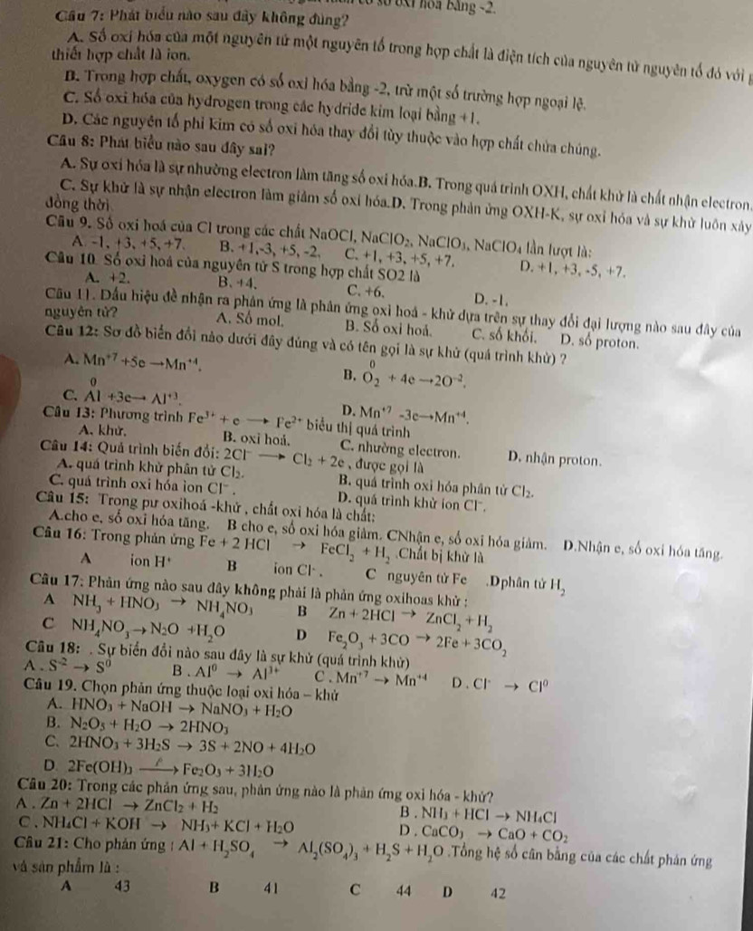 ố số  6xt  hoa bảng -2.
Cầu 7: Phát biểu nào sau đây không đùng?
A. Số oxi hóa của một nguyên tử một nguyên tổ trong hợp chất là điện tích của nguyên tử nguyên tổ đó với g
thiết hợp chất là ion.
B. Trong hợp chất, oxygen có số oxỉ hóa bằng -2, trừ một số trường hợp ngoại lệ.
C. Số oxi hóa của hydrogen trong các hydride kim loại bằng +1.
D. Các nguyên tổ phi kim có số oxi hóa thay đổi tùy thuộc vào hợp chất chứa chúng.
Câu 8: Phát biểu nào sau đây sai?
A. Sự oxi hóa là sự nhường electron làm tăng số oxi hóa.B. Trong quá trình OXH, chất khử là chất nhận electron.
đồng thời
C. Sự khử là sự nhận electron làm giảm số oxỉ hóa.D. Trong phản ứng OXH-K, sự oxỉ hóa và sự khử luôn xây
Câu 9. Số oxi hoá của Cl trong các chất 1 NaOCl,NaClO_2,NaClO_3,NaClO_4 2. C. +  lần lượt là:
A -1. 3,+5,+7. B. +1,-3 +5,- +1, +3, +5, +7. D. +1, +3, -5, +7.
Câu 10 Số oxi hoá của nguyên tử S trong hợp chất SO2 là
A. +2. B. +4. C. +6. D. -1.
Cầu 11. Đầu hiệu đề nhận ra phân ứng là phân ứng oxỉ hoá - khử dựa trên sự thay đổi đại lượng nào sau đây của
nguyên tử? A. Số mol. B. Số oxi hoả. C. số khối. D. số proton.
Câu 12: Sơ đồ biến đổi nào dưới đây đúng và có tên gọi là sự khử (quá trình khử) ?
A. Mn^(+7)+5eto Mn^(+4).
0
B. O_2^(0+4eto 2O^-2).
C. AI+3eto AI^(+3).
D. Mn^(+7)-3eto Mn^(+4).
* Câu 13: Phương trình Fe^(3+)+eto Fe^(2+) biểu thị quá trình
A、 khử, B. oxi hoá. C. nhường electron.
*  Câu 14: Quả trình biến đổi: 2C1 - Cl_2+2e được gọi là D. nhận proton.
A. quá trình khử phân tử Cl_2. B. quá trình oxi hóa phân tử Cl_2.
C. quá trình oxi hóa ion CI^- D. quá trình khử ion Cl.
Câu 15: Trong pư oxihoá -khử , chất oxi hóa là chất:
Acho e, số oxi hóa tăng. B cho e, số oxi hóa giảm. CNhận e, số oxi hóa giảm. D.Nhận e, số oxi hóa tăng.
Chất bị khử là
*  Câu 16: Trong phản ứng Fe+2HClto FeCl_2+H_2 B ion Cl . C nguyên tử Fe .Dphân tử H_2
A ion H^+
Câu 17: Phản ứng nào sau đây không phải là phản ứng oxihoas khử :
A NH_3+HNO_3to NH_4NO_3 B Zn+2HClto ZnCl_2+H_2
c NH_4NO_3to N_2O+H_2O D Fe_2O_3+3COto 2Fe+3CO_2
Câu 18: . Sự biển đổi nào sau đây là sự khử (quá trình khử)
A . S^(-2)to S^0 B . AI^0to AI^(3+) C . Mn^(+7)to Mn^(+4) D.Cl^.to Cl^0
Câu 19. Chọn phản ứng thuộc loại oxi hóa - khử
A. HNO_3+NaOHto NaNO_3+H_2O
B. N_2O_5+H_2Oto 2HNO_3
C. 2HNO_3+3H_2Sto 3S+2NO+4H_2O
D. 2Fe(OH)_3xrightarrow rho Fe_2O_3+3H_2O
Câu 20: Trong các phản ứng sau, phân ứng nào là phản ứng oxỉ hóa - khứ?
A . Zn+2HClto ZnCl_2+H_2 NH_3+HClto NH_4Cl
B .
C. NH_4Cl+KOHto NH_3+KCl+H_2O CaCO_3to CaO+CO_2
D .
Câu 21: Cho phản ứng Al+H_2SO_4to Al_2(SO_4)_3+H_2S+H_2O.Tổng hệ số cân bằng của các chất phản ứng
và sản phẩm là :
A 43 B 41 C 44 D 42