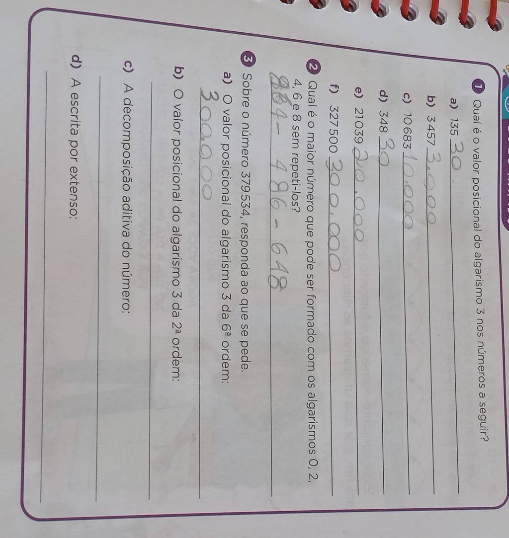 Qual é o valor posicional do algarismo 3 nos números a seguir? 
a) 135
_ 
b) 3457
_ 
c) 10683
_ 
d) 348 _ 
e) 21039 _ 
f) 327 500 _ 
② Qual é o maior número que pode ser formado com os algarismos 0, 2,
4, 6 e 8 sem repeti-los? 
_ 
3 Sobre o número 379534, responda ao que se pede. 
aO valor posicional do algarismo 3 da 6^(_ a) ordem: 
_ 
b) O valor posicional do algarismo 3 da 2^(_ a) ordem: 
_ 
c) A decomposição aditiva do número: 
_ 
d) A escrita por extenso: 
_