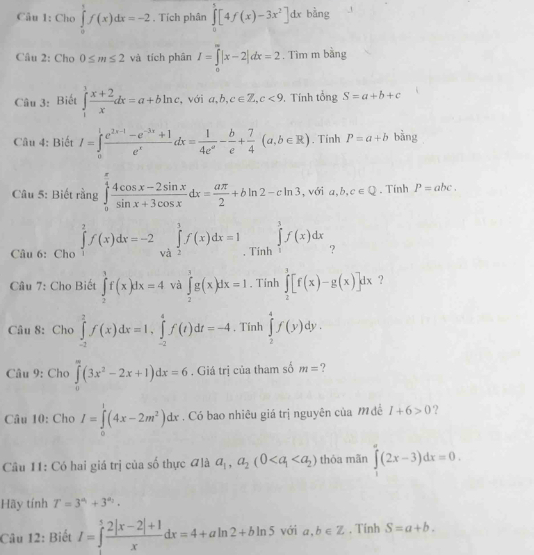 Cho ∈tlimits _0^(5f(x)dx=-2. Tích phân ∈tlimits _0^5[4f(x)-3x^2)]dx bằng
Câu 2: Cho 0≤ m≤ 2 và tích phân I=∈tlimits _0^(m|x-2|dx=2. Tìm m bằng
Câu 3: Biết ∈tlimits _1^3frac x+2)xdx=a+bln c , với a,b,c∈ Z,c<9</tex> . Tính tổng S=a+b+c
Câu 4: Biết I=∈tlimits _0^(1frac e^2x-1)-e^(-3x)+1e^xdx= 1/4e^a - b/e + 7/4 (a,b∈ R). inhP=a+b bàng
Câu 5: Biết rằng ∈tlimits _0^((frac π)4) (4cos x-2sin x)/sin x+3cos x dx= aπ /2 +bln 2-cln 3 , với a,b,c∈ Q. Tính P=abc.
Câu 6: Cho ∈tlimits _1^(2f(x)dx=-2∈tlimits _(Va)^3f(x)dx=1_·)T nh ∈tlimits _1^(3f(x)dx
Cầâu 7: Cho Biết ∈tlimits _2^3f(x)dx=4 và ∈tlimits _2^3g(x)dx=1. Tính ∈tlimits _2^3[f(x)-g(x)]dx ?
Câu 8: Cho ∈tlimits _(-2)^2f(x)dx=1,∈tlimits _(-2)^4f(t)dt=-4. Tính ∈tlimits _2^4f(y)dy.
Câu 9: Cho ∈tlimits _0^m(3x^2)-2x+1)dx=6. Giá trị của tham số m= ?
Câu 10: Cho I=∈tlimits _0^(1(4x-2m^2))dx. Có bao nhiêu giá trị nguyên của M đề I+6>0 ?
Câu 11: Có hai giá trị của số thực #là a_1,a_2(0 thỏa mãn ∈tlimits _1^(a(2x-3)dx=0.
Hãy tính T=3^a_1)+3^(a_2).
Câu 12: Biết I=∈tlimits _1^(5frac 2|x-2|+1)xdx=4+aln 2+bln 5 với a,b∈ Z. Tính S=a+b.