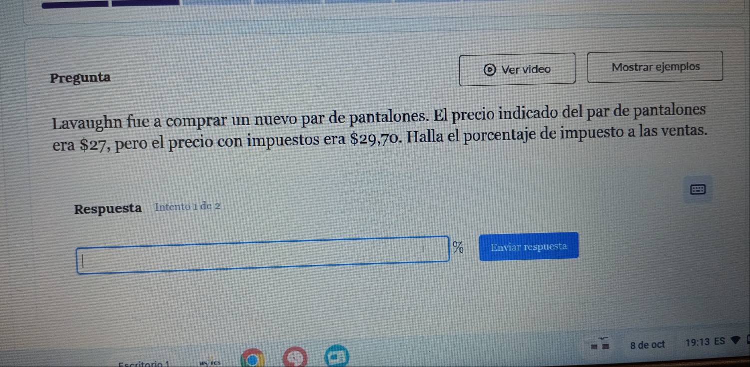 Pregunta Ver video 
Mostrar ejemplos 
Lavaughn fue a comprar un nuevo par de pantalones. El precio indicado del par de pantalones 
era $27, pero el precio con impuestos era $29,70. Halla el porcentaje de impuesto a las ventas. 
Respuesta Intento 1 de 2
% Enviar respuesta 
8 de oct 19:13 ES 
Escritóri a 1 ws/1CS