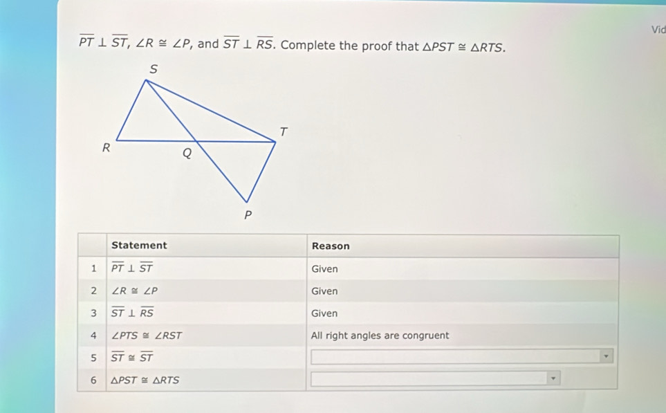 Vid
overline PT⊥ overline ST, ∠ R≌ ∠ P , and overline ST⊥ overline RS. Complete the proof that △ PST≌ △ RTS. 
Statement Reason 
1 overline PT⊥ overline ST Given 
2 ∠ R≌ ∠ P Given 
3 overline ST⊥ overline RS Given 
4 ∠ PTS≌ ∠ RST All right angles are congruent 
5 overline ST≌ overline ST
6 △ PST≌ △ RTS