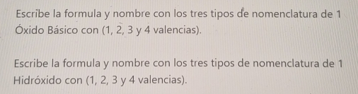 Escribe la formula y nombre con los tres tipos de nomenclatura de 1
Óxido Básico con (1, 2, 3 y 4 valencias). 
Escribe la formula y nombre con los tres tipos de nomenclatura de 1
Hidróxido con (1, 2, 3 y 4 valencias).