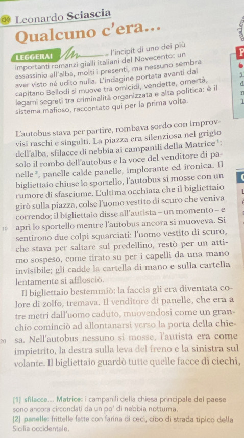 Leonardo Sciascia
Qualcuno c’era….
a
l'incipit di uno dei più
LEGGERAI
importanti romanzi gialli italiani del Novecento: un
P
assassinio all’alba, molti i presenti, ma nessuno sembra
aver visto né udito nulla. L'indagine portata avanti dal
capitano Bellodi si muove tra omicidi, vendette, omertà,
r
legami segreti tra criminalità organizzata e alta politica: è il d
sistema mafioso, raccontato qui per la prima volta.
1
Lautobus stava per partire, rombava sordo con improv-
visi raschi e singulti. La piazza era silenziosa nel grigio
dell’alba, sfilacce di nebbia ai campanili della Matrice ¹:
solo il rombo dell’autobus e la voce del venditore di pa-
nelle², panelle calde panelle, implorante ed ironica. Il
bigliettaio chiuse lo sportello, l’autobus si mosse con un
rumore di sfasciume. Ľ'ultima occhiata che il bigliettaio
girò sulla piazza, colse l’uomo vestito di scuro che veniva
correndo; il bigliettaio disse all’autista - un momento - e
10 aprì lo sportello mentre l’autobus ancora si muoveva. Si
sentirono due colpi squarciati: l’uomo vestito di scuro,
che stava per saltare sul predellino, restò per un atti-
mo sospeso, come tirato su per i capelli da una mano
invisibile; gli cadde la cartella di mano e sulla cartella
lentamente si afflosciò.
Il bigliettaio bestemmiò: la faccia gli era diventata co-
lore di zolfo, tremava. Il venditore di panelle, che era a
tre metri dall’uomo caduto, muovendosi come un gran-
chio cominciò ad allontanarsi verso la porta della chie-
20 sa. Nell’autobus nessuno si mosse, l'autista era come
impietrito, la destra sulla leva del freno e la sinistra sul
volante. Il bigliettaio guardò tutte quelle facce di ciechi,
[1] sfilacce... Matrice: i campanili della chiesa principale del paese
sono ancora circondati da un po' di nebbia notturna.
[2] panelle: frittelle fatte con farina di ceci, cibo di strada tipico della
Sicilia occidentale.