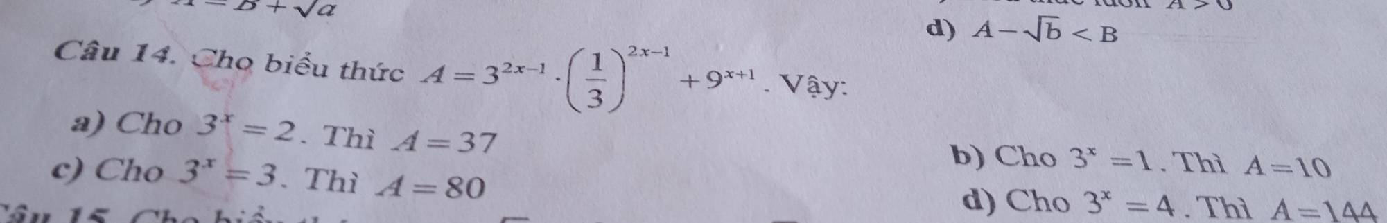 =B+sqrt(a)
d) A-sqrt(b)
Câu 14. Cho biểu thức A=3^(2x-1)· ( 1/3 )^2x-1+9^(x+1). Vậy:
a) Cho 3^x=2. Thì A=37 b) Cho 3^x=1. Thì A=10
c) Cho 3^x=3. Thì A=80 d) Cho 3^x=4. Thì A=144