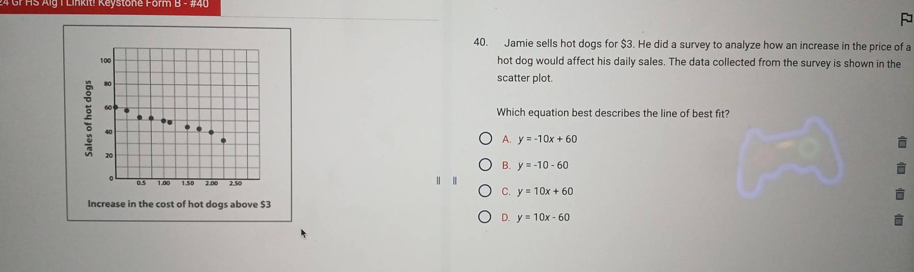 Gr HS Aig 1 Linkit! Keystone Form B - #40
P
40. Jamie sells hot dogs for $3. He did a survey to analyze how an increase in the price of a
100 hot dog would affect his daily sales. The data collected from the survey is shown in the
80
scatter plot.
60
Which equation best describes the line of best fit?
..
.
40
A. y=-10x+60
20
B. y=-10-60
| |
。 0.5 1.00 1.50 2.00 2.50 y=10x+60
C.
Increase in the cost of hot dogs above $3
Q y=10x-60