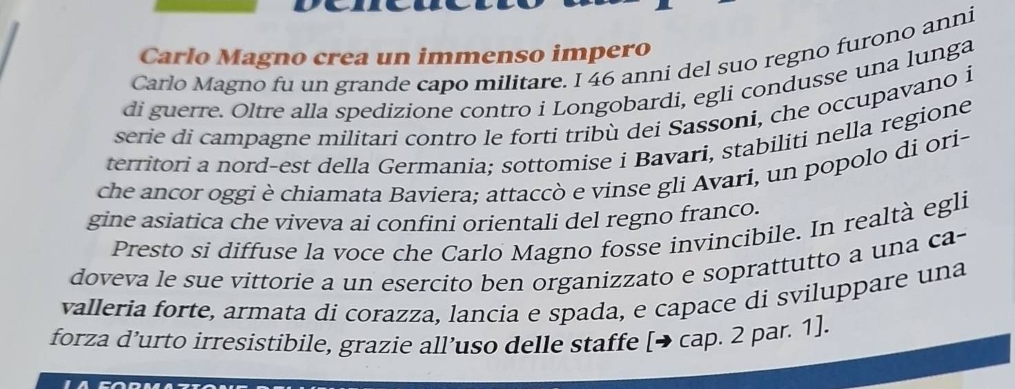 Carlo Magno crea un immenso impero 
Carlo Magno fu un grande capo militare. I 46 anni del suo regno furono anni 
di guerre. Oltre alla spedizione contro i Longobardi, egli condusse una lunga 
serie di campagne militari contro le forti tribù dei Sassoni, che occupavano i 
territori a nord-est della Germania; sottomise i Bavari, stabiliti nella regione 
che ancor oggi è chiamata Baviera; attaccò e vinse gli Avari, un popolo di ori- 
gine asiatica che viveva ai confini orientali del regno franco. 
Presto si diffuse la voce che Carlo Magno fosse invincibile. In realtà egli 
doveva le sue vittorie a un esercito ben organizzato e soprattutto a una ca- 
valleria forte, armata di corazza, lancia e spada, e capace di sviluppare una 
forza d’urto irresistibile, grazie all’uso delle staffe [→ cap. 2 par. 1].