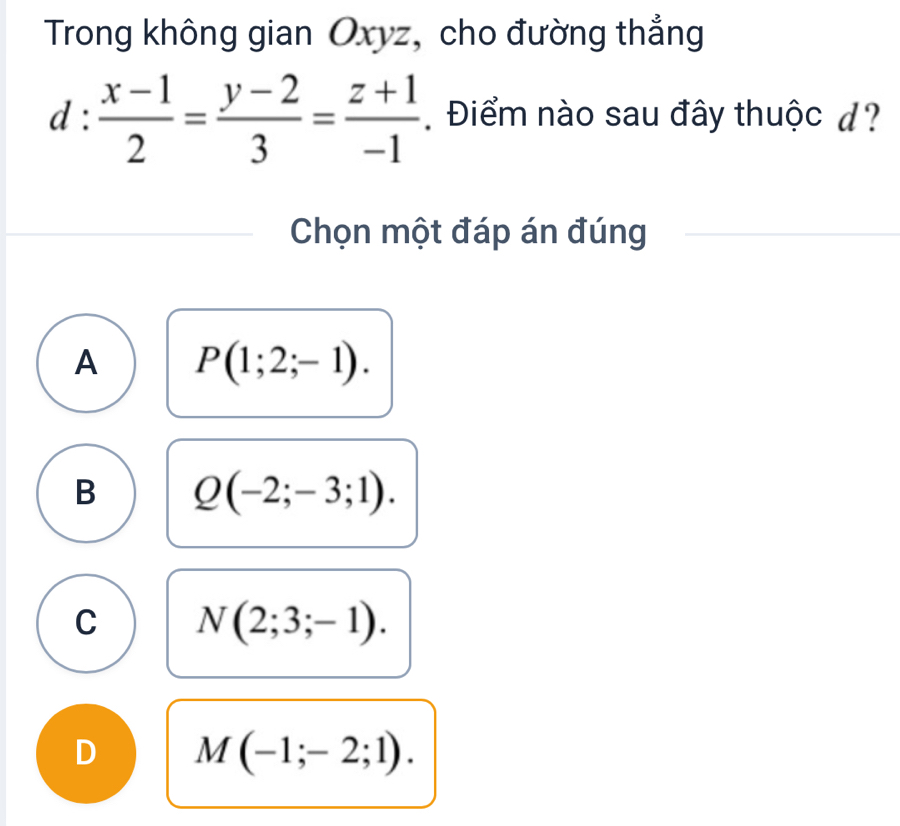 Trong không gian Oxyz, cho đường thẳng
d: (x-1)/2 = (y-2)/3 = (z+1)/-1  Điểm nào sau đây thuộc d?
Chọn một đáp án đúng
A P(1;2;-1).
B Q(-2;-3;1).
C N(2;3;-1).
D M(-1;-2;1).