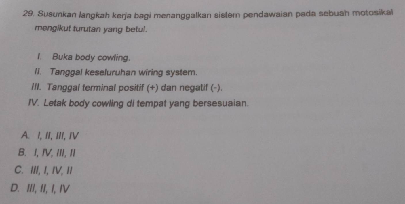 Susunkan langkah kerja bagi menanggalkan sistem pendawaian pada sebuah motosikal
mengikut turutan yang betul.
I. Buka body cowling.
II. Tanggal keseluruhan wiring system.
III. Tanggal terminal positif (+) dan negatif (-).
IV. Letak body cowling di tempat yang bersesuaian.
A. I, II, III, IV
B. I, IV, III, II
C. III, I, IV, II
D. III, II, I, IV