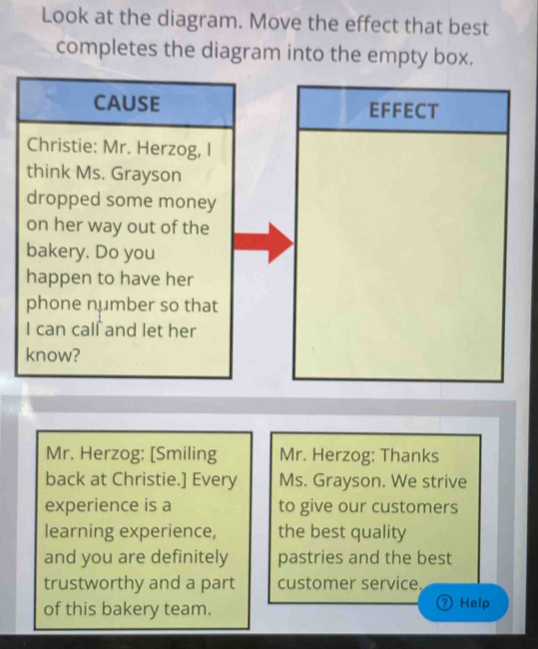 Look at the diagram. Move the effect that best 
completes the diagram into the empty box. 
CAUSE EFFECT 
Christie: Mr. Herzog, I 
think Ms. Grayson 
dropped some money 
on her way out of the 
bakery. Do you 
happen to have her 
phone number so that 
I can calſ and let her 
know? 
Mr. Herzog: [Smiling Mr. Herzog: Thanks 
back at Christie.] Every Ms. Grayson. We strive 
experience is a to give our customers 
learning experience, the best quality 
and you are definitely pastries and the best 
trustworthy and a part customer service. 
of this bakery team. 
Help