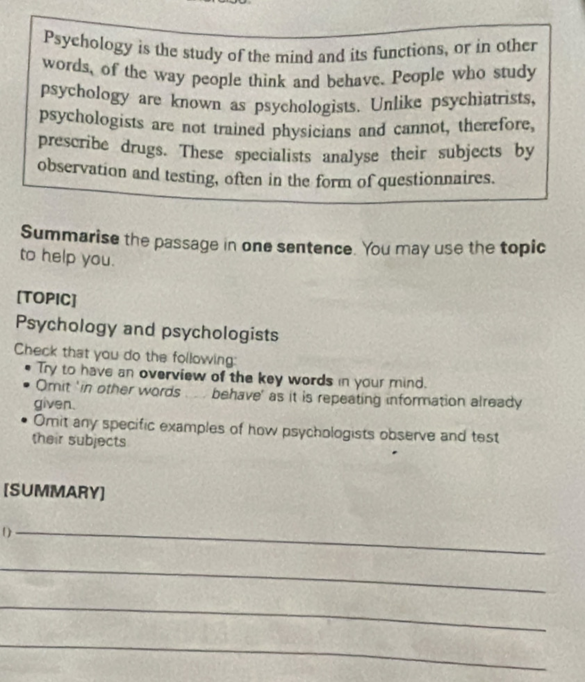 Psychology is the study of the mind and its functions, or in other 
words, of the way people think and behave. People who study 
psychology are known as psychologists. Unlike psychiatrists, 
psychologists are not trained physicians and cannot, therefore, 
prescribe drugs. These specialists analyse their subjects by 
observation and testing, often in the form of questionnaires. 
Summarise the passage in one sentence. You may use the topic 
to help you. 
[TOPIC] 
Psychology and psychologists 
Check that you do the following: 
Try to have an overview of the key words in your mind. 
Omit 'in other words behave' as it is repeating information already 
given. 
Omit any specific examples of how psychologists observe and test 
their subjects 
[SUMMARY] 
_ 
_ 
_ 
_